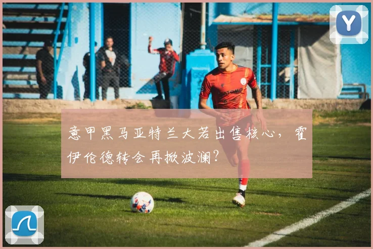 意甲黑马亚特兰大若出售核心，霍伊伦德转会再掀波澜？