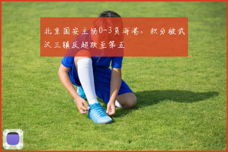 北京国安主场0-3负海港，积分被武汉三镇反超跌至第五
