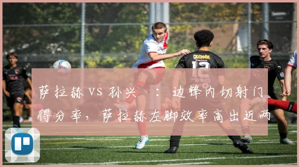 萨拉赫 vs 孙兴慜：边锋内切射门得分率，萨拉赫左脚效率高出近两成